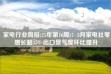 家电行业周报(25年第16周)：3月家电社零增长超35% 出口景气度环比提升