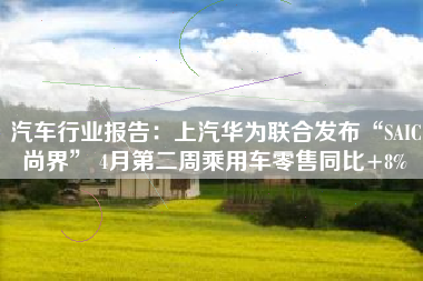 汽车行业报告：上汽华为联合发布“SAIC尚界” 4月第二周乘用车零售同比+8%