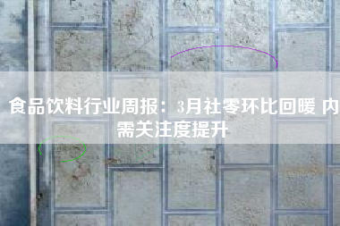 食品饮料行业周报：3月社零环比回暖 内需关注度提升