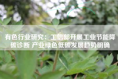 有色行业研究：工信部开展工业节能降碳诊断 产业绿色低碳发展趋势明确