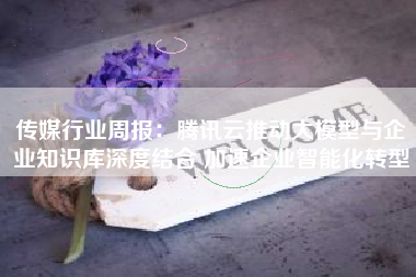 传媒行业周报：腾讯云推动大模型与企业知识库深度结合 加速企业智能化转型