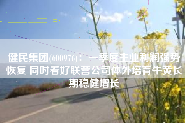 健民集团(600976)：一季度主业利润强势恢复 同时看好联营公司体外培育牛黄长期稳健增长