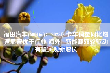福田汽车(600166)：2025Q1卡车销量同比增速显著优于行业 海外+新能源双轮驱动有望实现新增长