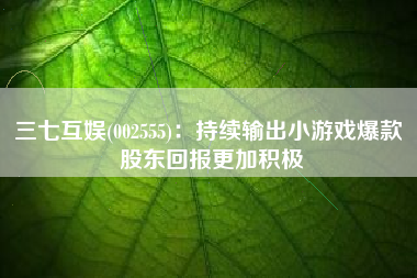 三七互娱(002555)：持续输出小游戏爆款 股东回报更加积极