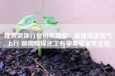 建筑装饰行业研究周报：基建投资景气上行 顺周期煤化工有望贯穿全年主线