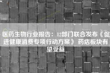 医药生物行业报告：12部门联合发布《促进健康消费专项行动方案》 药店板块有望受益