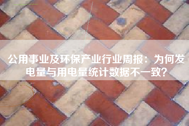 公用事业及环保产业行业周报：为何发电量与用电量统计数据不一致？