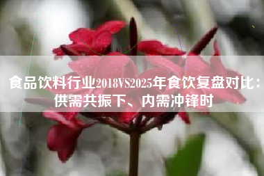 食品饮料行业2018VS2025年食饮复盘对比：供需共振下、内需冲锋时