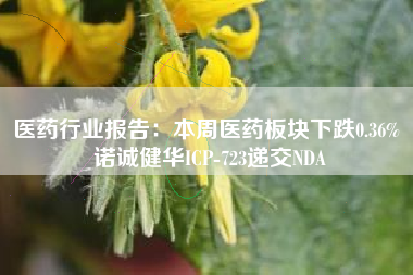 医药行业报告：本周医药板块下跌0.36% 诺诚健华ICP-723递交NDA