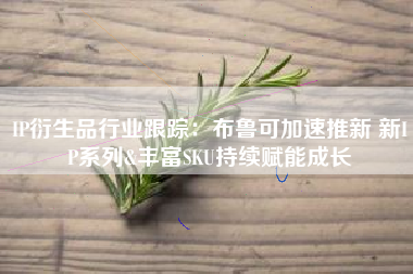 IP衍生品行业跟踪：布鲁可加速推新 新IP系列&丰富SKU持续赋能成长
