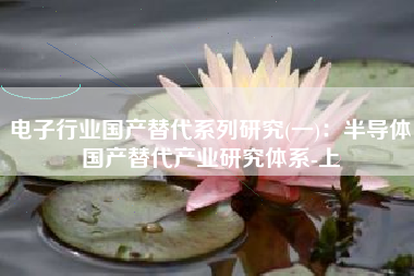 电子行业国产替代系列研究(一)：半导体国产替代产业研究体系-上