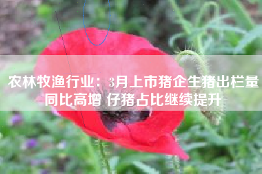 农林牧渔行业：3月上市猪企生猪出栏量同比高增 仔猪占比继续提升