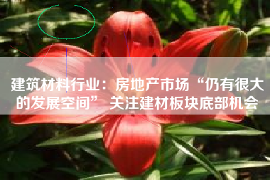 建筑材料行业：房地产市场“仍有很大的发展空间” 关注建材板块底部机会