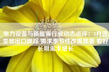 电力设备与新能源行业动态点评：3月逆变器出口跟踪 需求季节性改善显著 看好长期需求增长
