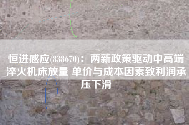 恒进感应(838670)：两新政策驱动中高端淬火机床放量 单价与成本因素致利润承压下滑