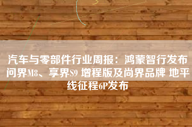汽车与零部件行业周报：鸿蒙智行发布问界M8、享界S9 增程版及尚界品牌 地平线征程6P发布