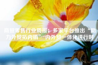商贸零售行业周报：多家平台推出“助力外贸拓内销” 内外贸一体化进行时
