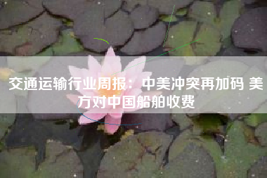 交通运输行业周报：中美冲突再加码 美方对中国船舶收费