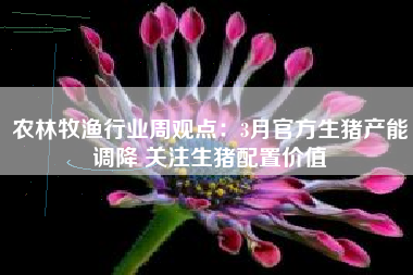 农林牧渔行业周观点：3月官方生猪产能调降 关注生猪配置价值