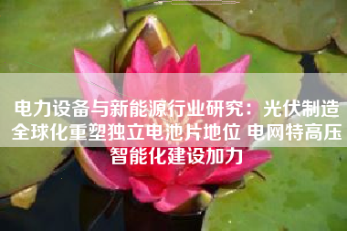 电力设备与新能源行业研究：光伏制造全球化重塑独立电池片地位 电网特高压智能化建设加力