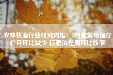 农林牧渔行业研究周报：3月能繁母猪存栏月环比减少 标肥价差周环比收窄