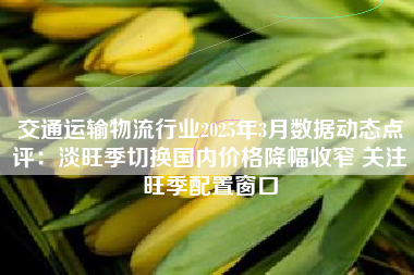 交通运输物流行业2025年3月数据动态点评:淡旺季切换国内价格降幅收窄 关注旺季配置窗口 交通运输物流行业2025年3月数据动态点评:淡旺季切换国内价格降幅收窄 关注旺季配置窗口