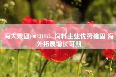 海大集团(002311)：饲料主业优势稳固 海外拓展增长可期