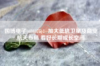国博电子(688375)：加大低轨卫星及商业航天布局 看好长期成长空间