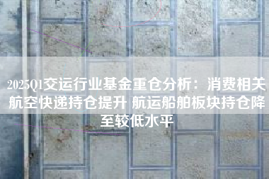 2025Q1交运行业基金重仓分析：消费相关航空快递持仓提升 航运船舶板块持仓降至较低水平