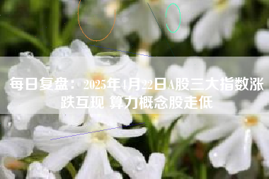 每日复盘：2025年4月22日A股三大指数涨跌互现 算力概念股走低