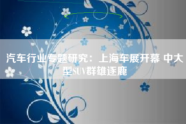 汽车行业专题研究：上海车展开幕 中大型SUV群雄逐鹿