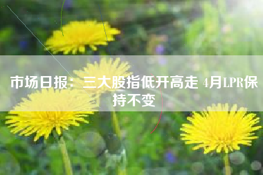 市场日报：三大股指低开高走 4月LPR保持不变