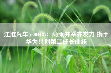 江淮汽车(600418)：商乘并举齐发力 携手华为共创第二成长曲线