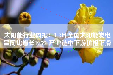 太阳能行业周报：1-3月全国太阳能发电量同比增长19.5% 产业链中下游价格下滑
