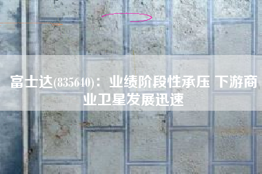 富士达(835640)：业绩阶段性承压 下游商业卫星发展迅速