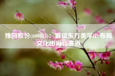 豫园股份(600655)：置顶东方美学IP 布局文化出海新赛道