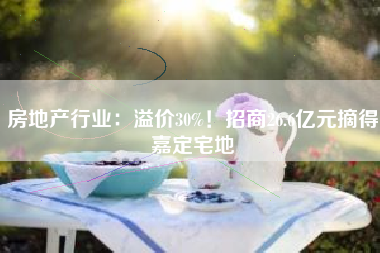 房地产行业：溢价30%！招商26.6亿元摘得嘉定宅地