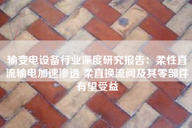 输变电设备行业深度研究报告：柔性直流输电加速渗透 柔直换流阀及其零部件有望受益