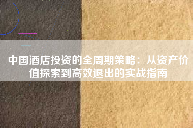 中国酒店投资的全周期策略:从资产价值探索到高效退出的实战指南 中国酒店投资的全周期策略:从资产价值探索到高效退出的实战指南