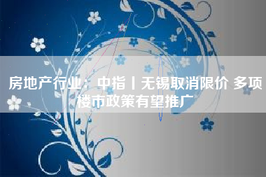 房地产行业：中指丨无锡取消限价 多项楼市政策有望推广