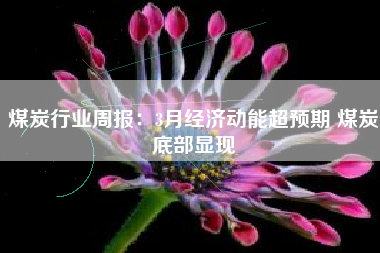 煤炭行业周报：3月经济动能超预期 煤炭底部显现