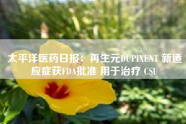 太平洋医药日报：再生元DUPIXENT 新适应症获FDA批准 用于治疗 CSU