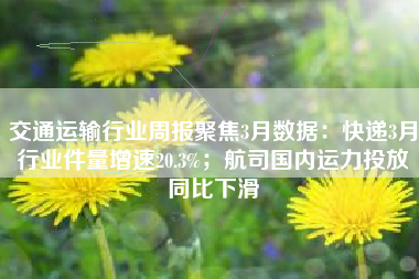 交通运输行业周报聚焦3月数据：快递3月行业件量增速20.3%；航司国内运力投放同比下滑