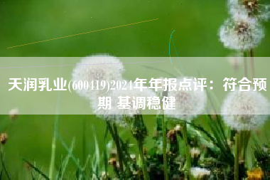 天润乳业(600419)2024年年报点评：符合预期 基调稳健