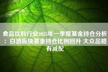 食品饮料行业2025年一季度基金持仓分析：白酒板块基金持仓比例回升 大众品略有减配