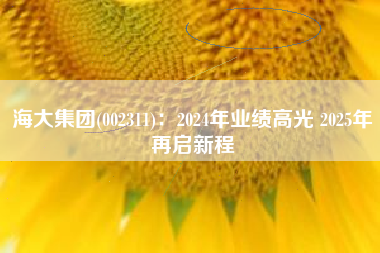 海大集团(002311)：2024年业绩高光 2025年再启新程