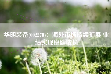 华明装备(002270)：海外市场持续扩展 业绩实现稳健增长
