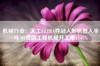 机械行业：天工ULTRA夺冠人形机器人半马 Q1我国工程机械开工率44.67%