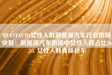 QUESTAUTO女性人群新能源汽车行业市场快报：新能源汽车市场中女性人群占比26.5% 女性人群青睐轿车