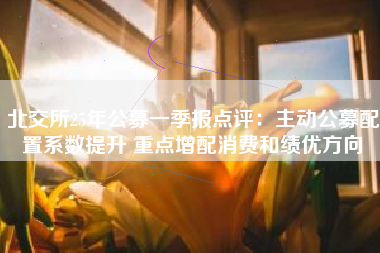 北交所25年公募一季报点评：主动公募配置系数提升 重点增配消费和绩优方向